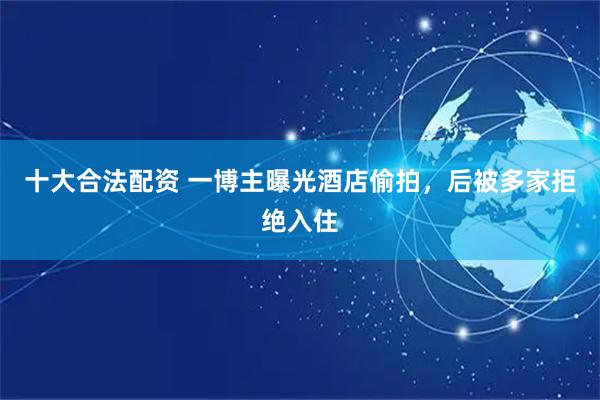 十大合法配资 一博主曝光酒店偷拍，后被多家拒绝入住