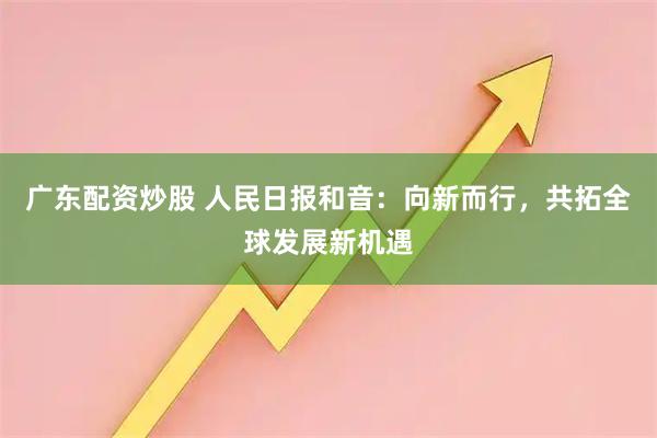 广东配资炒股 人民日报和音：向新而行，共拓全球发展新机遇