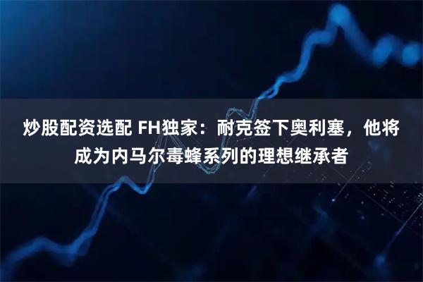 炒股配资选配 FH独家：耐克签下奥利塞，他将成为内马尔毒蜂系列的理想继承者